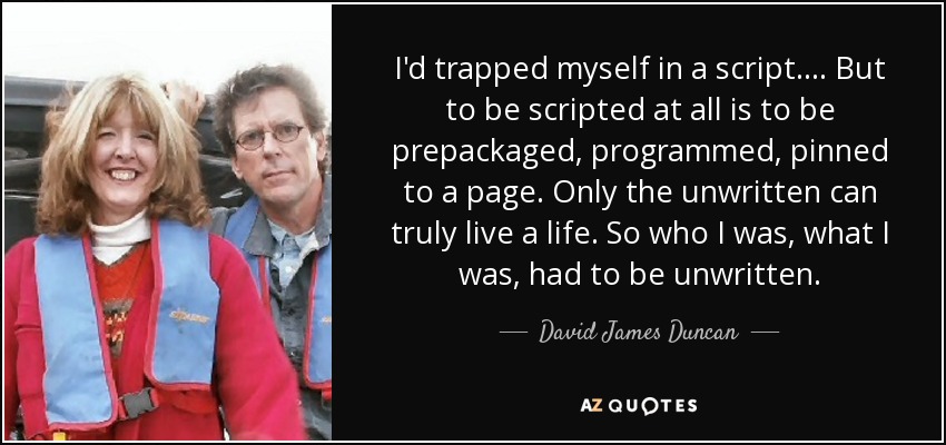 I'd trapped myself in a script.... But to be scripted at all is to be prepackaged, programmed, pinned to a page. Only the unwritten can truly live a life. So who I was, what I was, had to be unwritten. - David James Duncan