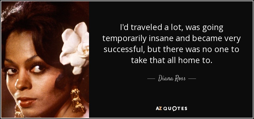 I'd traveled a lot, was going temporarily insane and became very successful, but there was no one to take that all home to. - Diana Ross