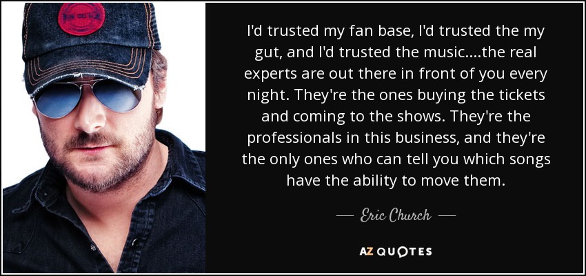 I'd trusted my fan base, I'd trusted the my gut, and I'd trusted the music. ...the real experts are out there in front of you every night. They're the ones buying the tickets and coming to the shows. They're the professionals in this business, and they're the only ones who can tell you which songs have the ability to move them. - Eric Church