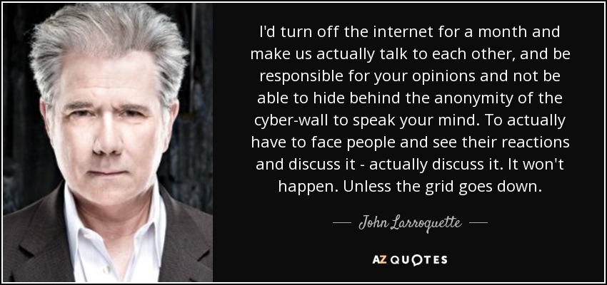 I'd turn off the internet for a month and make us actually talk to each other, and be responsible for your opinions and not be able to hide behind the anonymity of the cyber-wall to speak your mind. To actually have to face people and see their reactions and discuss it - actually discuss it. It won't happen. Unless the grid goes down. - John Larroquette