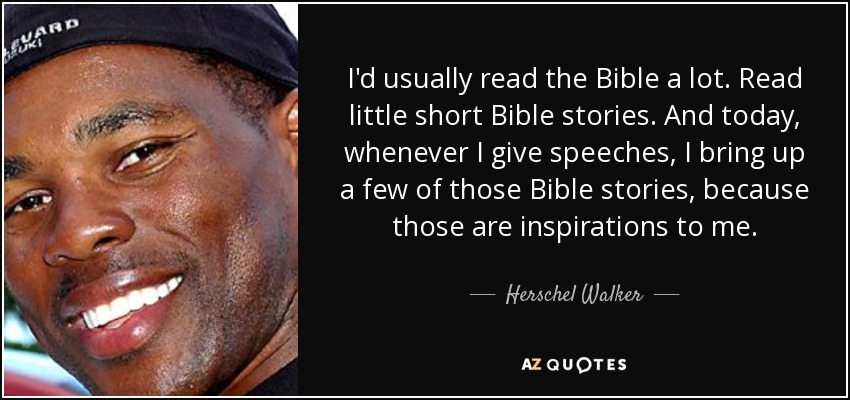I'd usually read the Bible a lot. Read little short Bible stories. And today, whenever I give speeches, I bring up a few of those Bible stories, because those are inspirations to me. - Herschel Walker