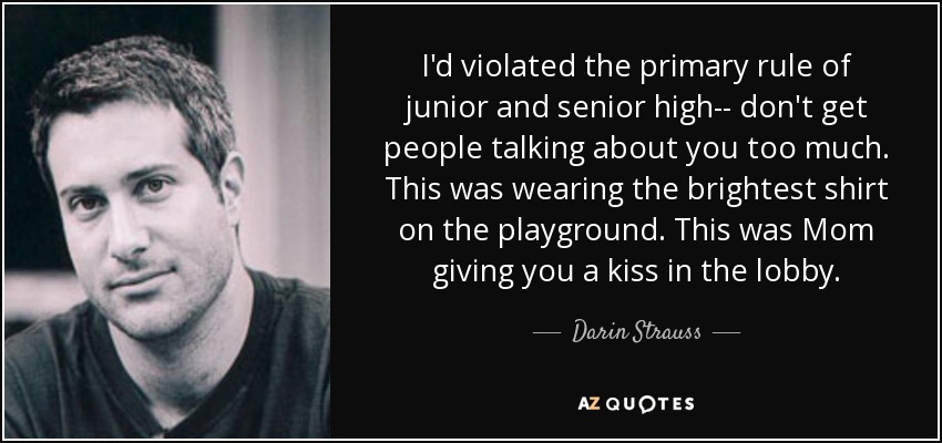 I'd violated the primary rule of junior and senior high-- don't get people talking about you too much. This was wearing the brightest shirt on the playground. This was Mom giving you a kiss in the lobby. - Darin Strauss