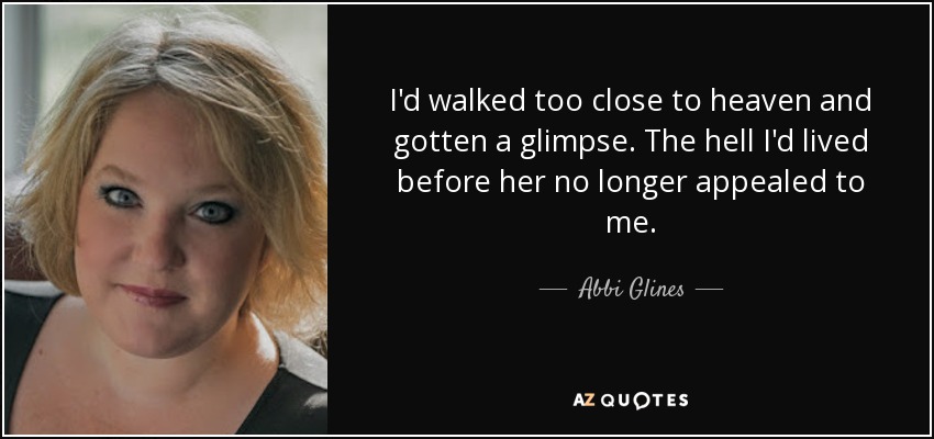 I'd walked too close to heaven and gotten a glimpse. The hell I'd lived before her no longer appealed to me. - Abbi Glines