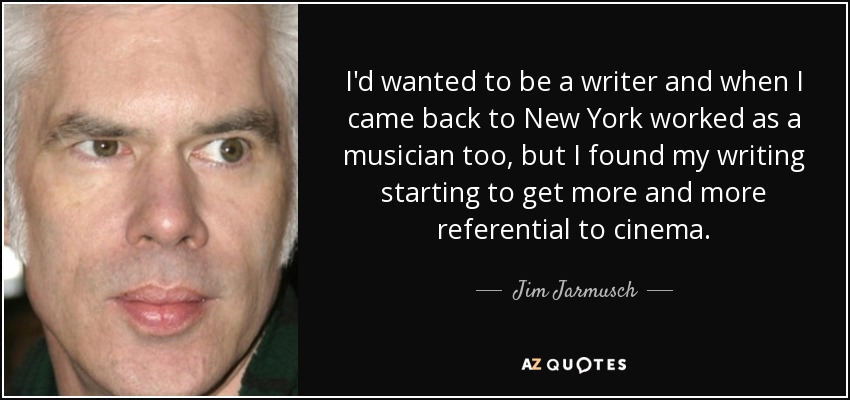 I'd wanted to be a writer and when I came back to New York worked as a musician too, but I found my writing starting to get more and more referential to cinema. - Jim Jarmusch
