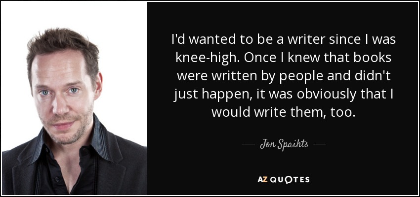 I'd wanted to be a writer since I was knee-high. Once I knew that books were written by people and didn't just happen, it was obviously that I would write them, too. - Jon Spaihts
