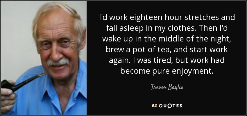I'd work eighteen-hour stretches and fall asleep in my clothes. Then I'd wake up in the middle of the night, brew a pot of tea, and start work again. I was tired, but work had become pure enjoyment. - Trevor Baylis