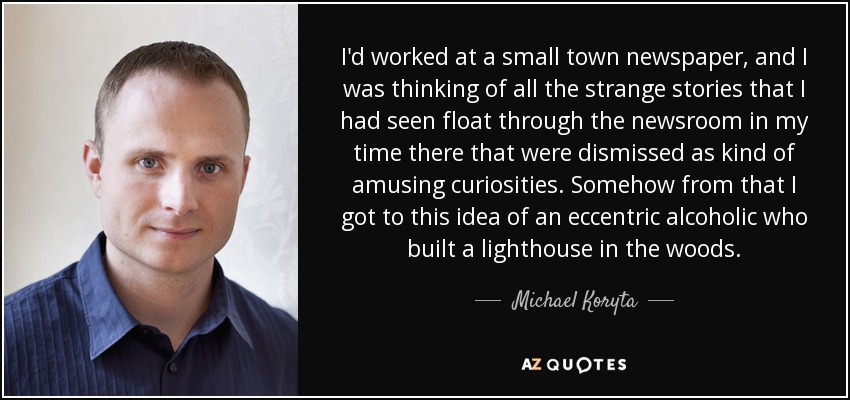 I'd worked at a small town newspaper, and I was thinking of all the strange stories that I had seen float through the newsroom in my time there that were dismissed as kind of amusing curiosities. Somehow from that I got to this idea of an eccentric alcoholic who built a lighthouse in the woods. - Michael Koryta