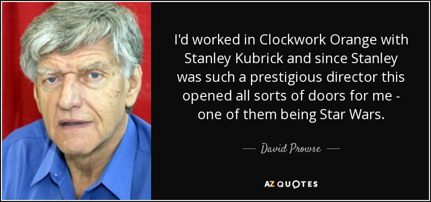 I'd worked in Clockwork Orange with Stanley Kubrick and since Stanley was such a prestigious director this opened all sorts of doors for me - one of them being Star Wars. - David Prowse