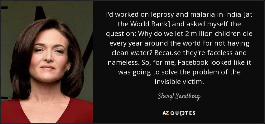 I'd worked on leprosy and malaria in India [at the World Bank] and asked myself the question: Why do we let 2 million children die every year around the world for not having clean water? Because they're faceless and nameless. So, for me, Facebook looked like it was going to solve the problem of the invisible victim. - Sheryl Sandberg