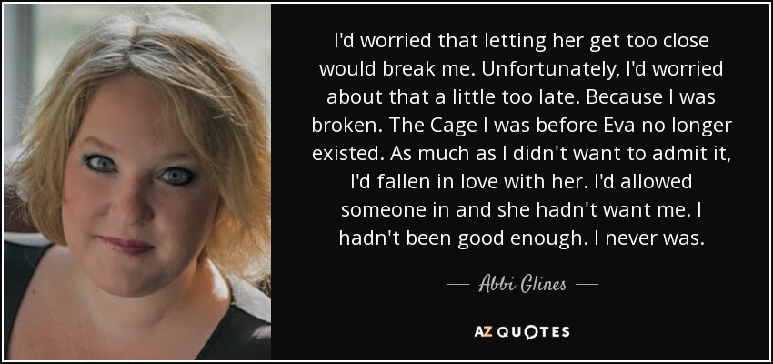 I'd worried that letting her get too close would break me. Unfortunately, I'd worried about that a little too late. Because I was broken. The Cage I was before Eva no longer existed. As much as I didn't want to admit it, I'd fallen in love with her. I'd allowed someone in and she hadn't want me. I hadn't been good enough. I never was. - Abbi Glines