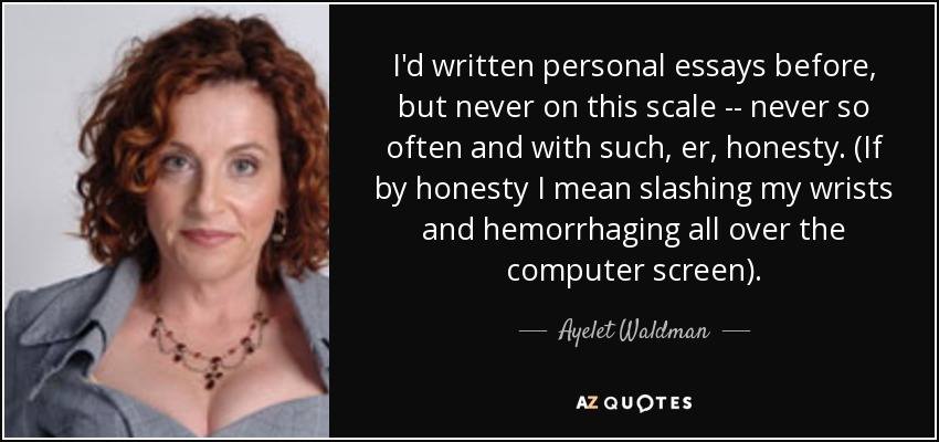 I'd written personal essays before, but never on this scale -- never so often and with such, er, honesty. (If by honesty I mean slashing my wrists and hemorrhaging all over the computer screen). - Ayelet Waldman