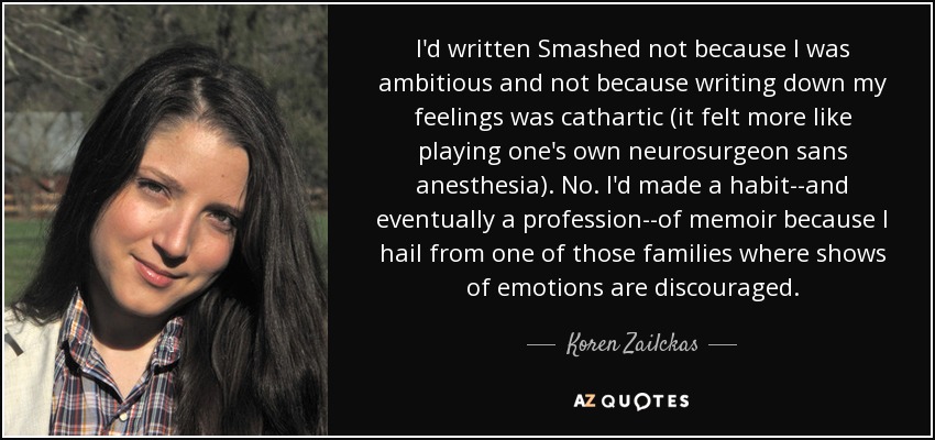 I'd written Smashed not because I was ambitious and not because writing down my feelings was cathartic (it felt more like playing one's own neurosurgeon sans anesthesia). No. I'd made a habit--and eventually a profession--of memoir because I hail from one of those families where shows of emotions are discouraged. - Koren Zailckas