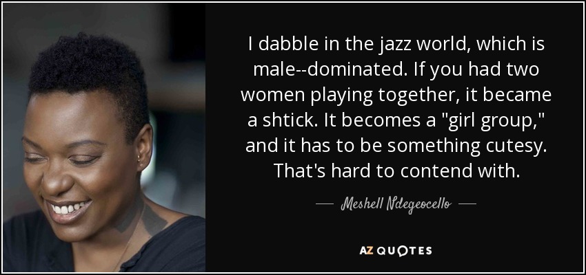 I dabble in the jazz world, which is male-­dominated. If you had two women playing together, it became a shtick. It becomes a 