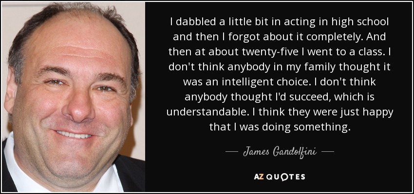 I dabbled a little bit in acting in high school and then I forgot about it completely. And then at about twenty-five I went to a class. I don't think anybody in my family thought it was an intelligent choice. I don't think anybody thought I'd succeed, which is understandable. I think they were just happy that I was doing something. - James Gandolfini