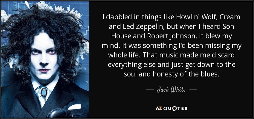 I dabbled in things like Howlin' Wolf, Cream and Led Zeppelin, but when I heard Son House and Robert Johnson, it blew my mind. It was something I'd been missing my whole life. That music made me discard everything else and just get down to the soul and honesty of the blues. - Jack White