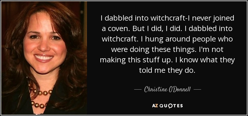 I dabbled into witchcraft-I never joined a coven. But I did, I did. I dabbled into witchcraft. I hung around people who were doing these things. I'm not making this stuff up. I know what they told me they do. - Christine O'Donnell