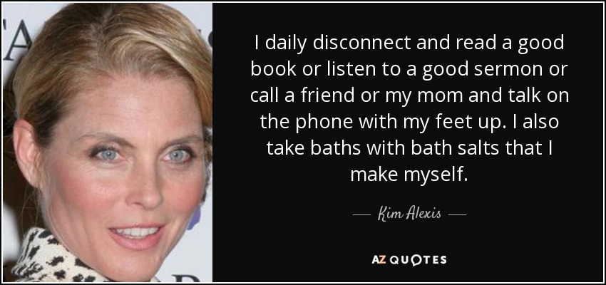 I daily disconnect and read a good book or listen to a good sermon or call a friend or my mom and talk on the phone with my feet up. I also take baths with bath salts that I make myself. - Kim Alexis