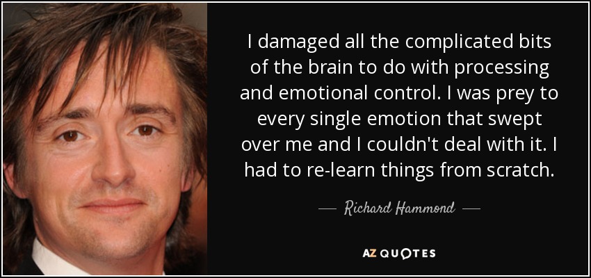 I damaged all the complicated bits of the brain to do with processing and emotional control. I was prey to every single emotion that swept over me and I couldn't deal with it. I had to re-learn things from scratch. - Richard Hammond