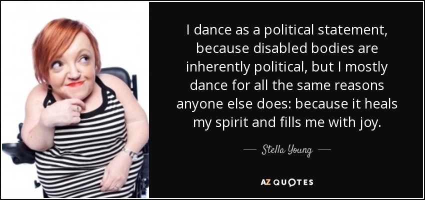 I dance as a political statement, because disabled bodies are inherently political, but I mostly dance for all the same reasons anyone else does: because it heals my spirit and fills me with joy. - Stella Young
