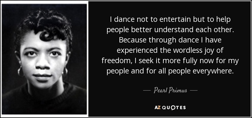 I dance not to entertain but to help people better understand each other. Because through dance I have experienced the wordless joy of freedom, I seek it more fully now for my people and for all people everywhere. - Pearl Primus