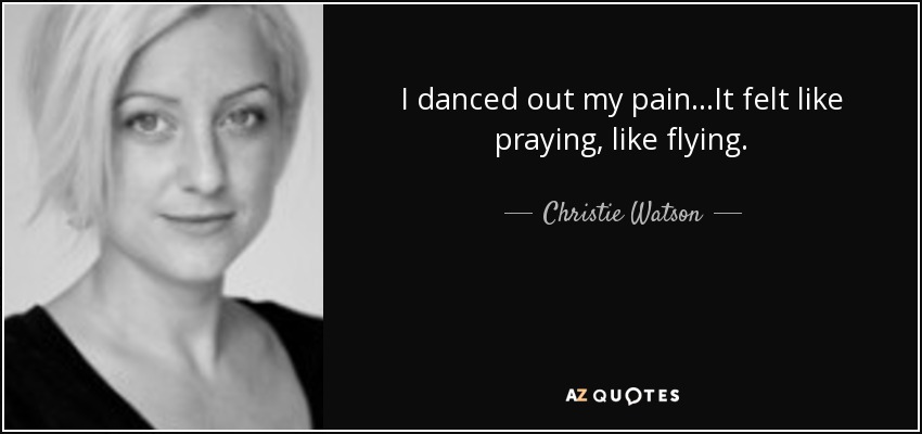 I danced out my pain...It felt like praying, like flying. - Christie Watson
