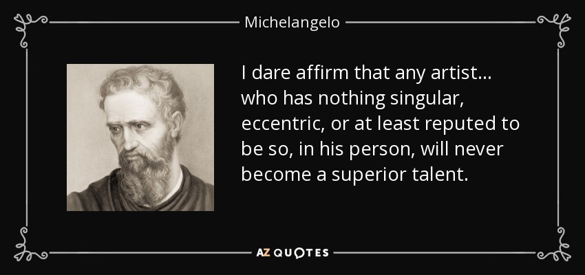 I dare affirm that any artist... who has nothing singular, eccentric, or at least reputed to be so, in his person, will never become a superior talent. - Michelangelo