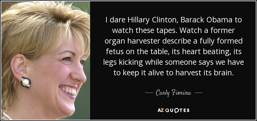 I dare Hillary Clinton, Barack Obama to watch these tapes. Watch a former organ harvester describe a fully formed fetus on the table, its heart beating, its legs kicking while someone says we have to keep it alive to harvest its brain. - Carly Fiorina