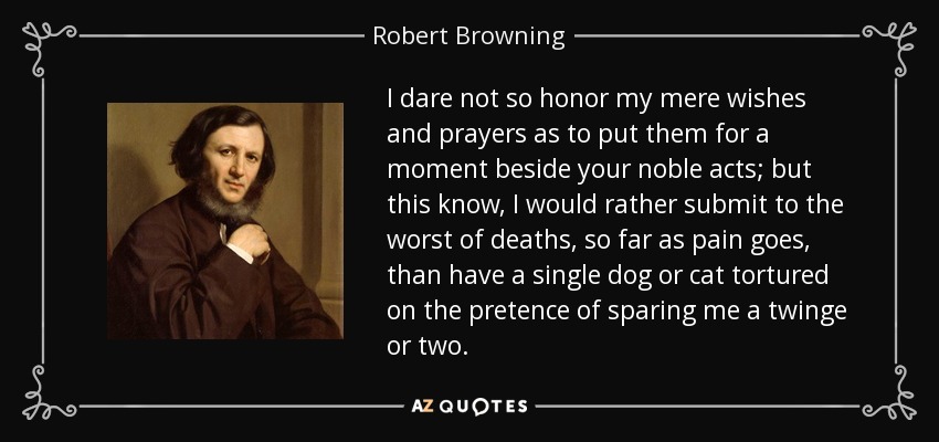 I dare not so honor my mere wishes and prayers as to put them for a moment beside your noble acts; but this know, I would rather submit to the worst of deaths, so far as pain goes, than have a single dog or cat tortured on the pretence of sparing me a twinge or two. - Robert Browning