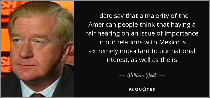 I dare say that a majority of the American people think that having a fair hearing on an issue of importance in our relations with Mexico is extremely important to our national interest, as well as theirs. - William Weld