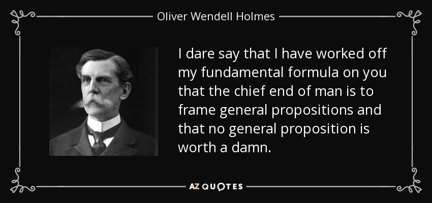 I dare say that I have worked off my fundamental formula on you that the chief end of man is to frame general propositions and that no general proposition is worth a damn. - Oliver Wendell Holmes, Jr.