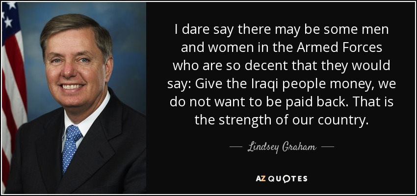 I dare say there may be some men and women in the Armed Forces who are so decent that they would say: Give the Iraqi people money, we do not want to be paid back. That is the strength of our country. - Lindsey Graham