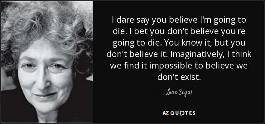 I dare say you believe I'm going to die. I bet you don't believe you're going to die. You know it, but you don't believe it. Imaginatively, I think we find it impossible to believe we don't exist. - Lore Segal