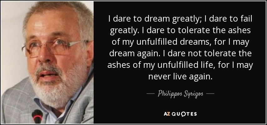 I dare to dream greatly; I dare to fail greatly. I dare to tolerate the ashes of my unfulfilled dreams, for I may dream again. I dare not tolerate the ashes of my unfulfilled life, for I may never live again. - Philippos Syrigos