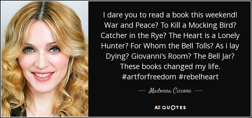 I dare you to read a book this weekend! War and Peace? To Kill a Mocking Bird? Catcher in the Rye? The Heart is a Lonely Hunter? For Whom the Bell Tolls? As i lay Dying? Giovanni's Room? The Bell Jar? These books changed my life. #artforfreedom #rebelheart - Madonna Ciccone