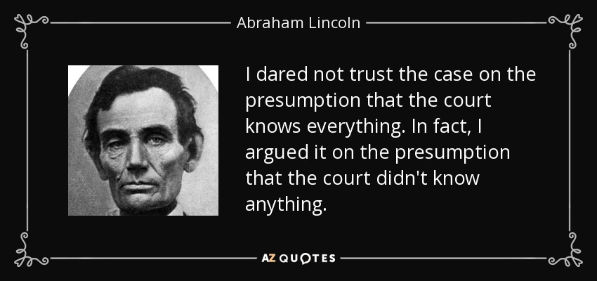 I dared not trust the case on the presumption that the court knows everything. In fact, I argued it on the presumption that the court didn't know anything. - Abraham Lincoln