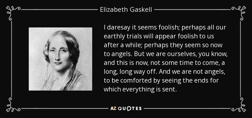I daresay it seems foolish; perhaps all our earthly trials will appear foolish to us after a while; perhaps they seem so now to angels. But we are ourselves, you know, and this is now, not some time to come, a long, long way off. And we are not angels, to be comforted by seeing the ends for which everything is sent. - Elizabeth Gaskell