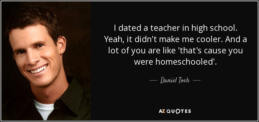 I dated a teacher in high school. Yeah, it didn't make me cooler. And a lot of you are like 'that's cause you were homeschooled'. - Daniel Tosh