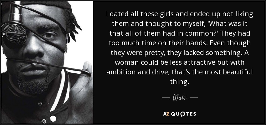I dated all these girls and ended up not liking them and thought to myself, 'What was it that all of them had in common?' They had too much time on their hands. Even though they were pretty, they lacked something. A woman could be less attractive but with ambition and drive, that's the most beautiful thing. - Wale