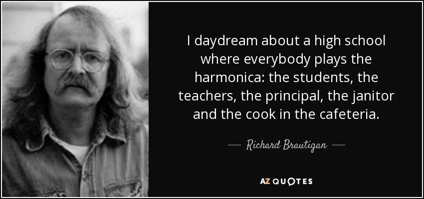 I daydream about a high school where everybody plays the harmonica: the students, the teachers, the principal, the janitor and the cook in the cafeteria. - Richard Brautigan