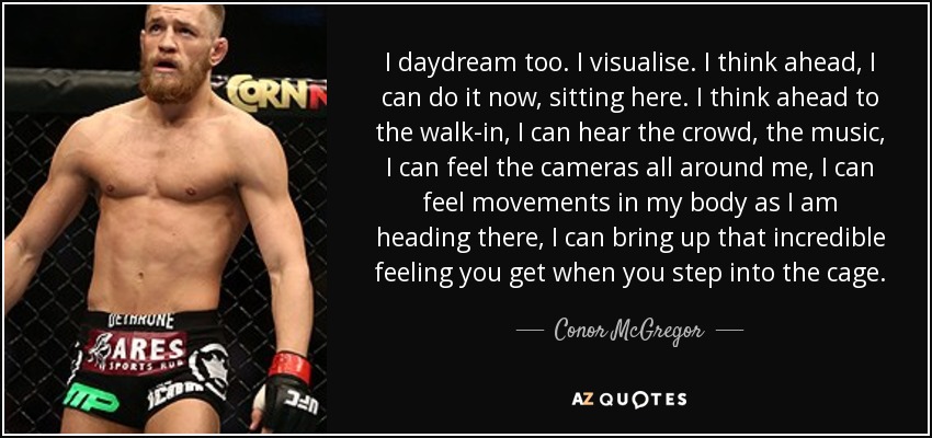 I daydream too. I visualise. I think ahead, I can do it now, sitting here. I think ahead to the walk-in, I can hear the crowd, the music, I can feel the cameras all around me, I can feel movements in my body as I am heading there, I can bring up that incredible feeling you get when you step into the cage. - Conor McGregor