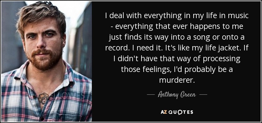 I deal with everything in my life in music - everything that ever happens to me just finds its way into a song or onto a record. I need it. It's like my life jacket. If I didn't have that way of processing those feelings, I'd probably be a murderer. - Anthony Green