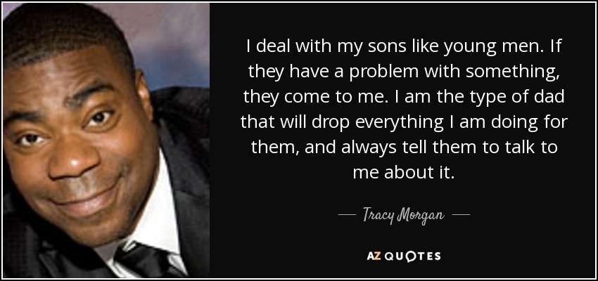 I deal with my sons like young men. If they have a problem with something, they come to me. I am the type of dad that will drop everything I am doing for them, and always tell them to talk to me about it. - Tracy Morgan