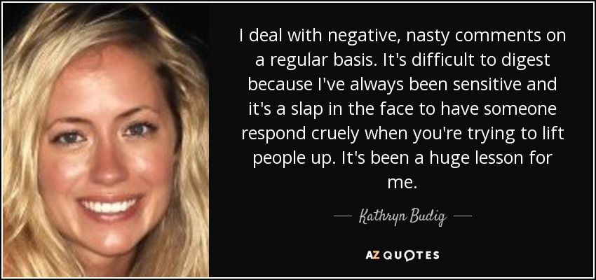 I deal with negative, nasty comments on a regular basis. It's difficult to digest because I've always been sensitive and it's a slap in the face to have someone respond cruely when you're trying to lift people up. It's been a huge lesson for me. - Kathryn Budig