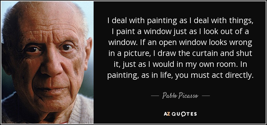 I deal with painting as I deal with things, I paint a window just as I look out of a window. If an open window looks wrong in a picture, I draw the curtain and shut it, just as I would in my own room. In painting, as in life, you must act directly. - Pablo Picasso