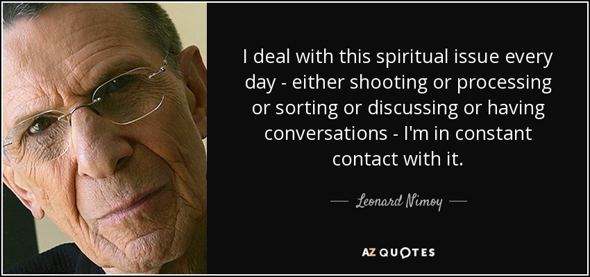 I deal with this spiritual issue every day - either shooting or processing or sorting or discussing or having conversations - I'm in constant contact with it. - Leonard Nimoy