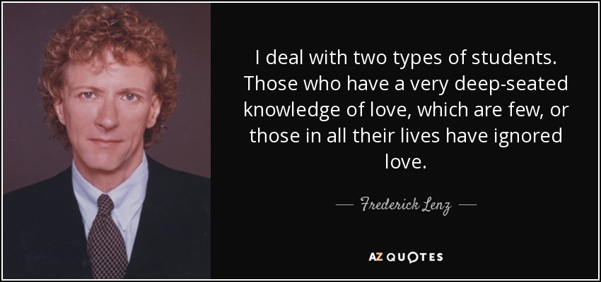 I deal with two types of students. Those who have a very deep-seated knowledge of love, which are few, or those in all their lives have ignored love. - Frederick Lenz