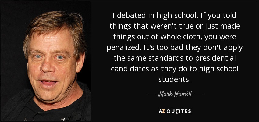I debated in high school! If you told things that weren't true or just made things out of whole cloth, you were penalized. It's too bad they don't apply the same standards to presidential candidates as they do to high school students. - Mark Hamill