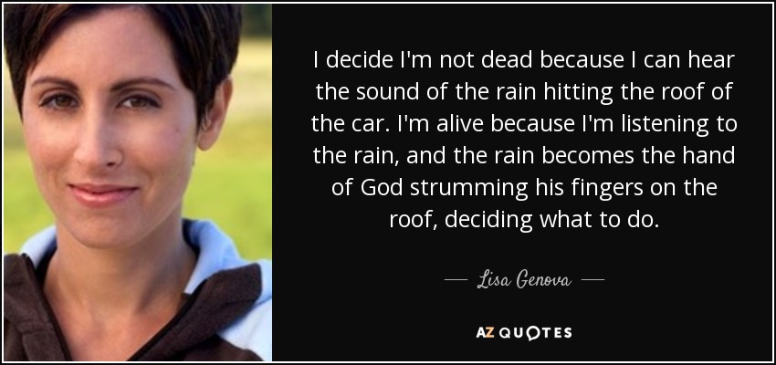 I decide I'm not dead because I can hear the sound of the rain hitting the roof of the car. I'm alive because I'm listening to the rain, and the rain becomes the hand of God strumming his fingers on the roof, deciding what to do. - Lisa Genova