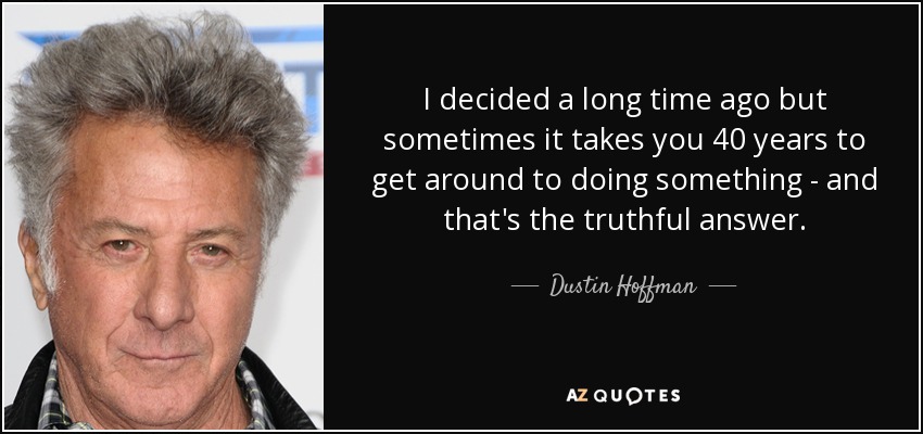 I decided a long time ago but sometimes it takes you 40 years to get around to doing something - and that's the truthful answer. - Dustin Hoffman