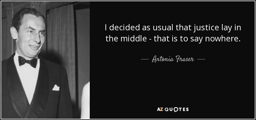 I decided as usual that justice lay in the middle - that is to say nowhere. - Antonia Fraser